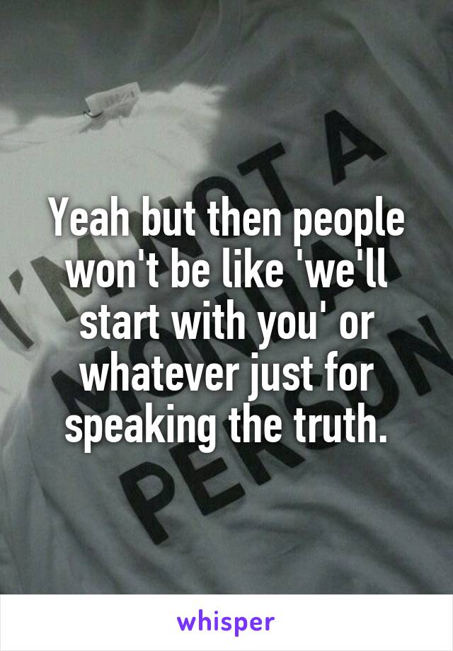 Yeah but then people won't be like 'we'll start with you' or whatever just for speaking the truth.