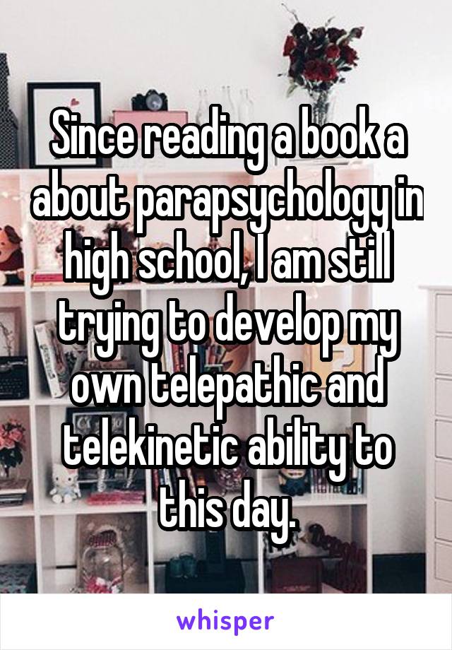 Since reading a book a about parapsychology in high school, I am still trying to develop my own telepathic and telekinetic ability to this day.