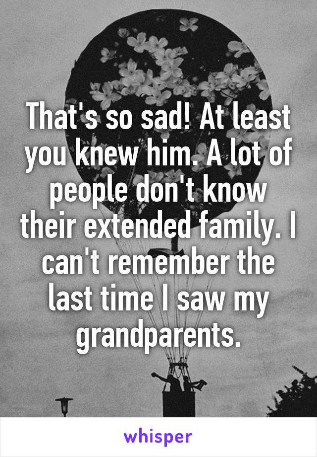That's so sad! At least you knew him. A lot of people don't know their extended family. I can't remember the last time I saw my grandparents.