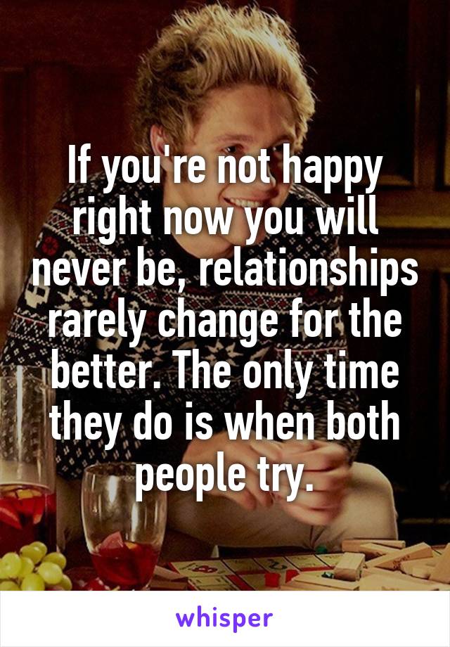 If you're not happy right now you will never be, relationships rarely change for the better. The only time they do is when both people try.