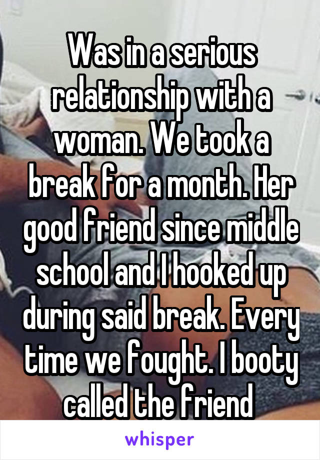 Was in a serious relationship with a woman. We took a break for a month. Her good friend since middle school and I hooked up during said break. Every time we fought. I booty called the friend 