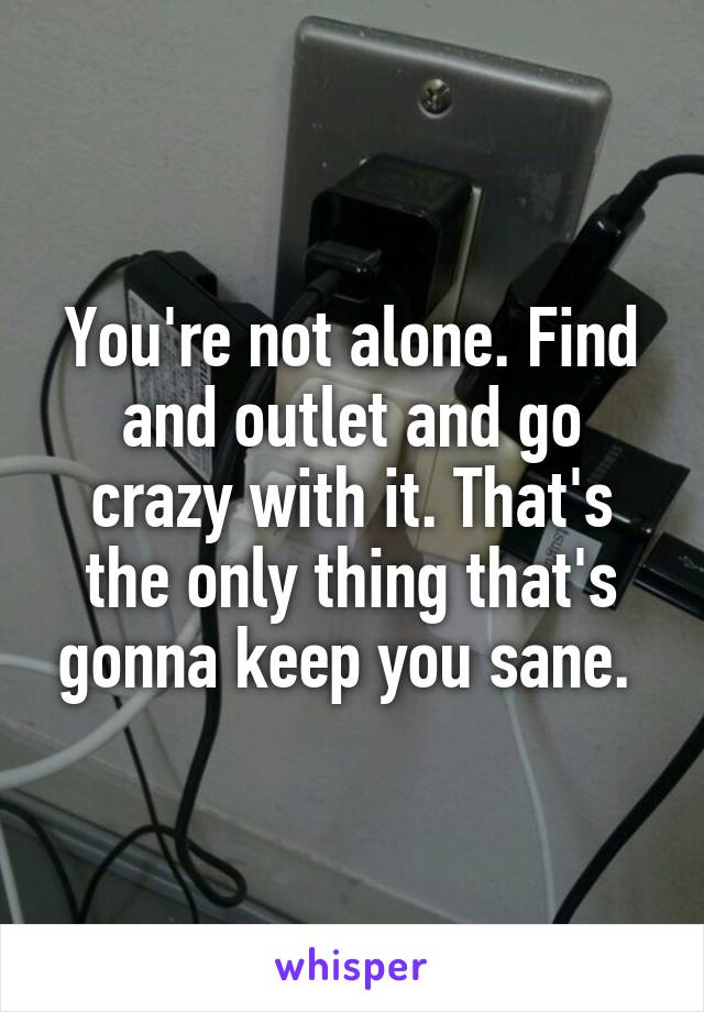 You're not alone. Find and outlet and go crazy with it. That's the only thing that's gonna keep you sane. 