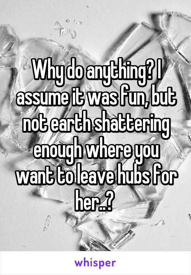 Why do anything? I assume it was fun, but not earth shattering enough where you want to leave hubs for her..? 