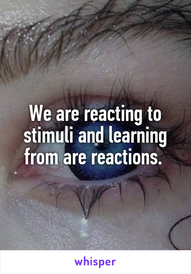We are reacting to stimuli and learning from are reactions. 