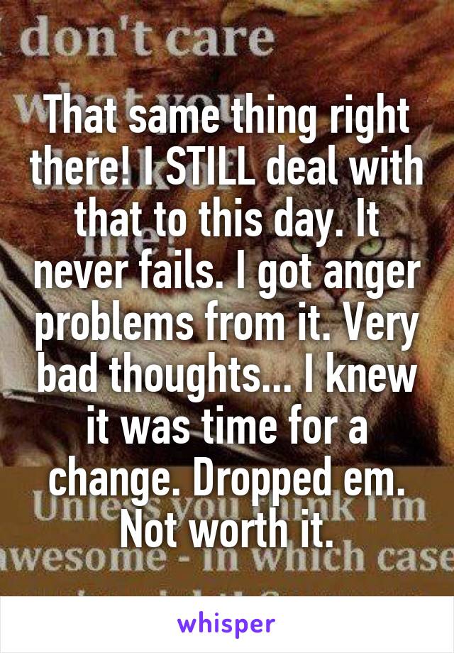 That same thing right there! I STILL deal with that to this day. It never fails. I got anger problems from it. Very bad thoughts... I knew it was time for a change. Dropped em. Not worth it.