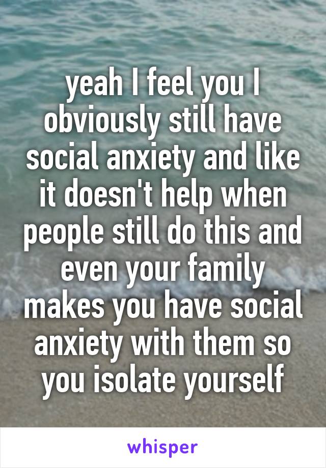 yeah I feel you I obviously still have social anxiety and like it doesn't help when people still do this and even your family makes you have social anxiety with them so you isolate yourself