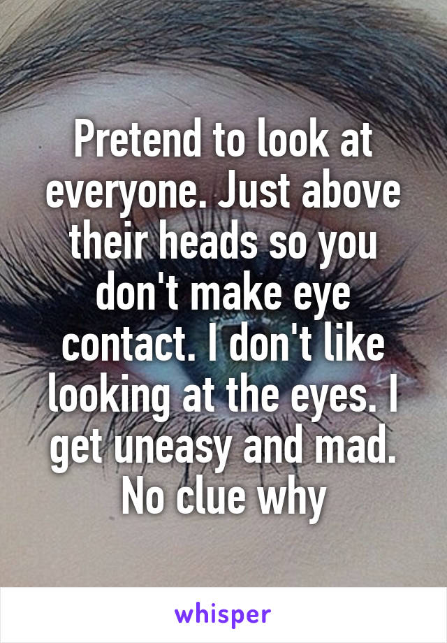 Pretend to look at everyone. Just above their heads so you don't make eye contact. I don't like looking at the eyes. I get uneasy and mad. No clue why