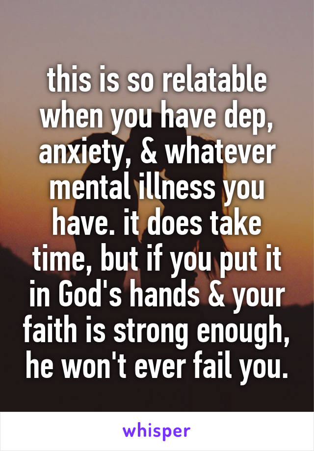 this is so relatable when you have dep, anxiety, & whatever mental illness you have. it does take time, but if you put it in God's hands & your faith is strong enough, he won't ever fail you.
