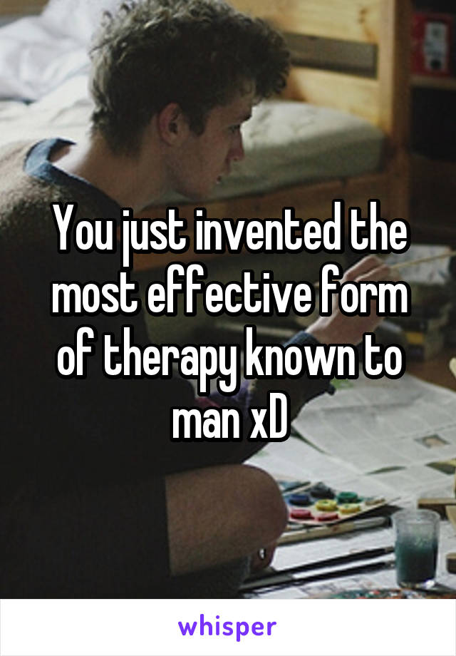 You just invented the most effective form of therapy known to man xD