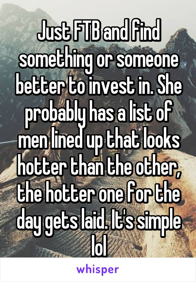 Just FTB and find something or someone better to invest in. She probably has a list of men lined up that looks hotter than the other, the hotter one for the day gets laid. It's simple lol