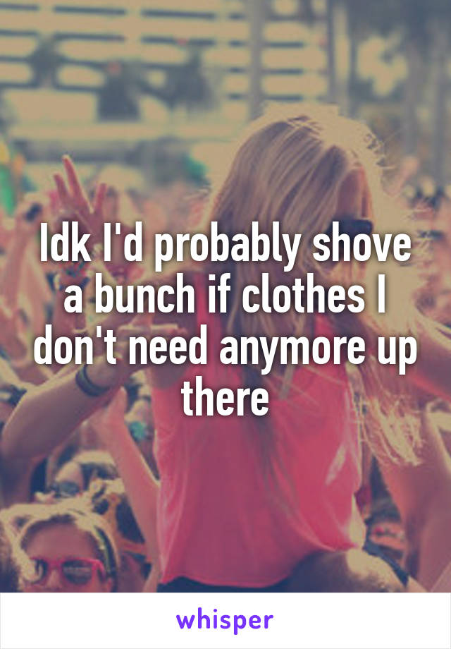 Idk I'd probably shove a bunch if clothes I don't need anymore up there