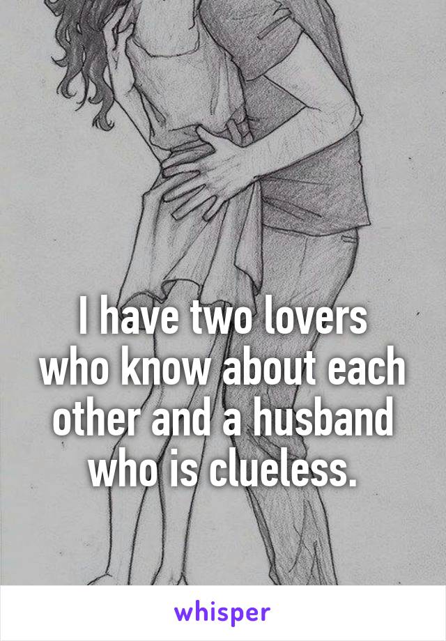 


I have two lovers who know about each other and a husband who is clueless.