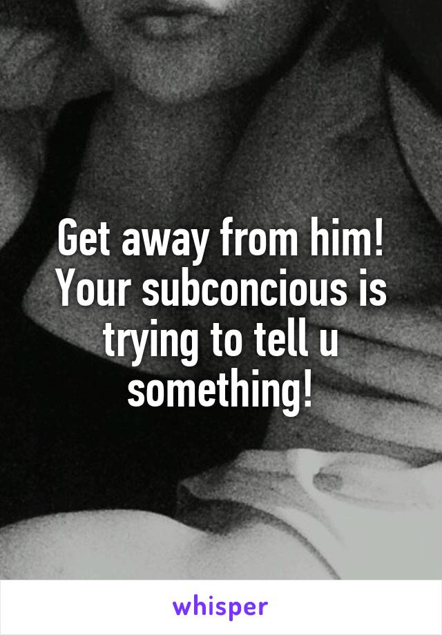 Get away from him! Your subconcious is trying to tell u something!