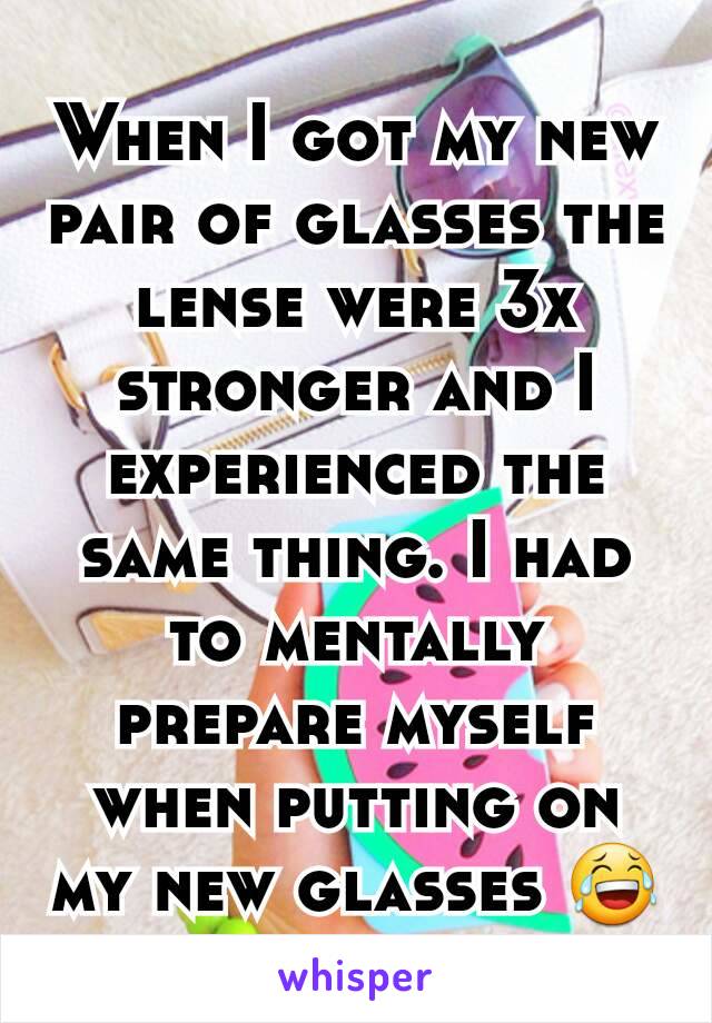 When I got my new pair of glasses the lense were 3x stronger and I experienced the same thing. I had to mentally prepare myself when putting on my new glasses 😂