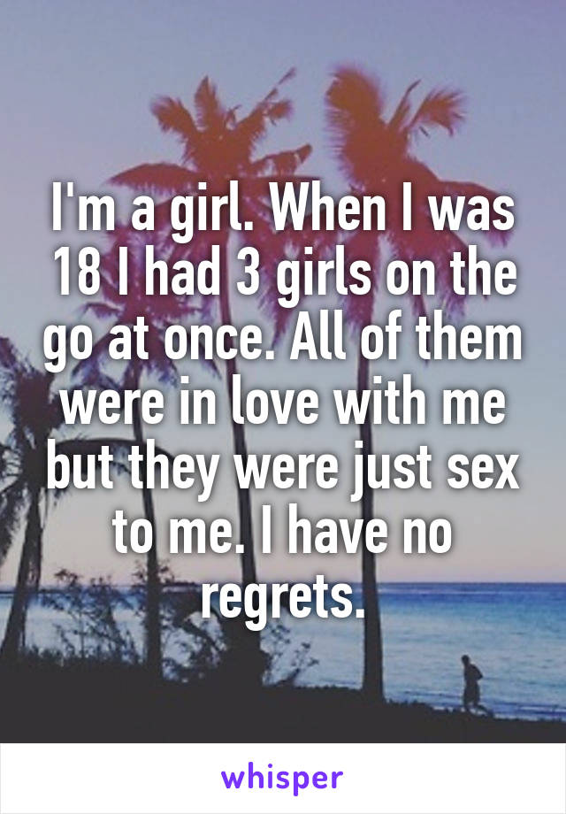 I'm a girl. When I was 18 I had 3 girls on the go at once. All of them were in love with me but they were just sex to me. I have no regrets.