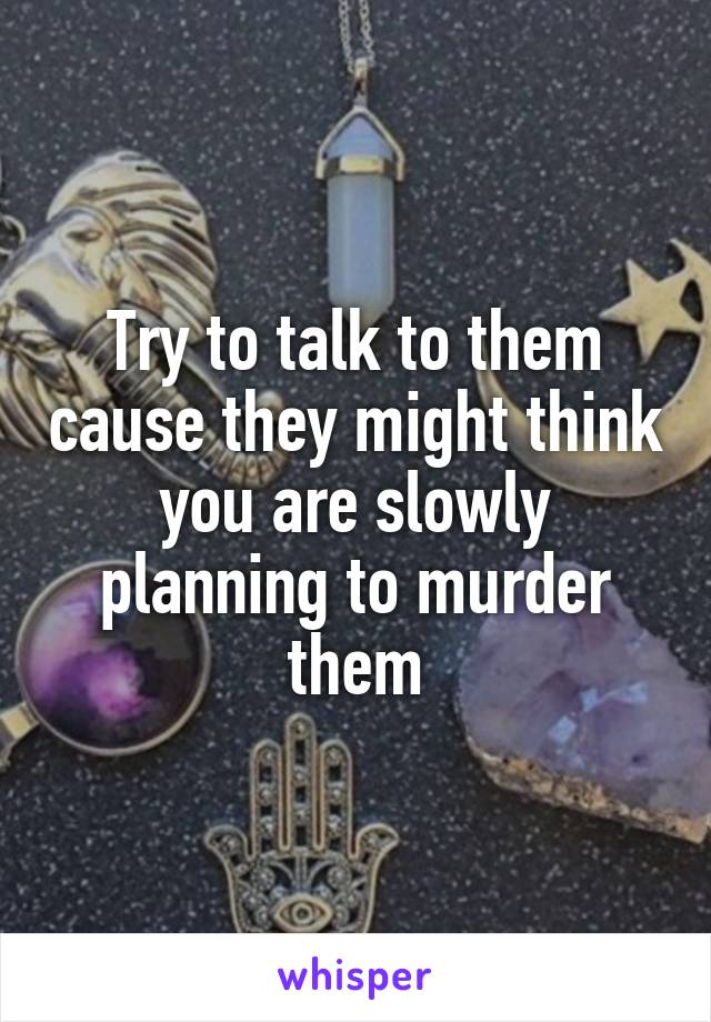 Try to talk to them cause they might think you are slowly planning to murder them