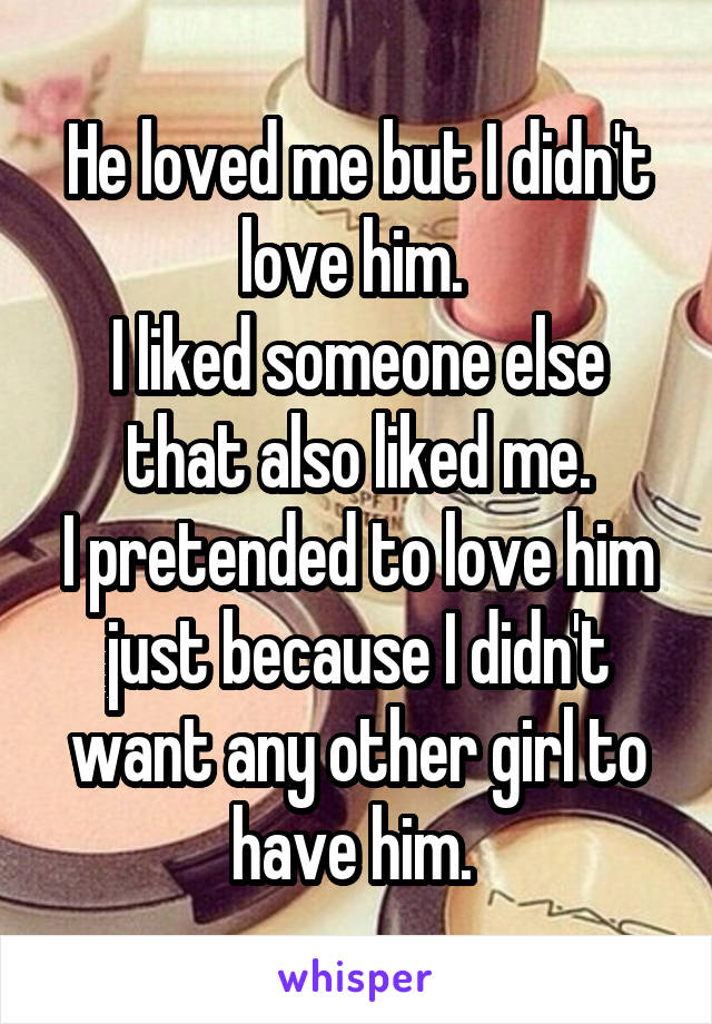 He loved me but I didn't love him. 
I liked someone else that also liked me.
I pretended to love him just because I didn't want any other girl to have him. 
