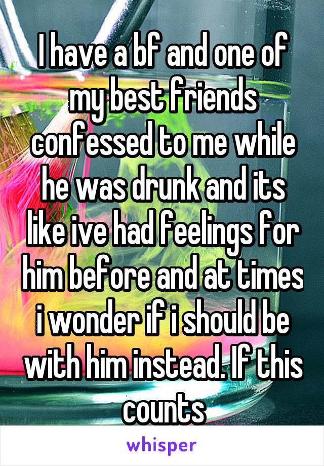 I have a bf and one of my best friends confessed to me while he was drunk and its like ive had feelings for him before and at times i wonder if i should be with him instead. If this counts