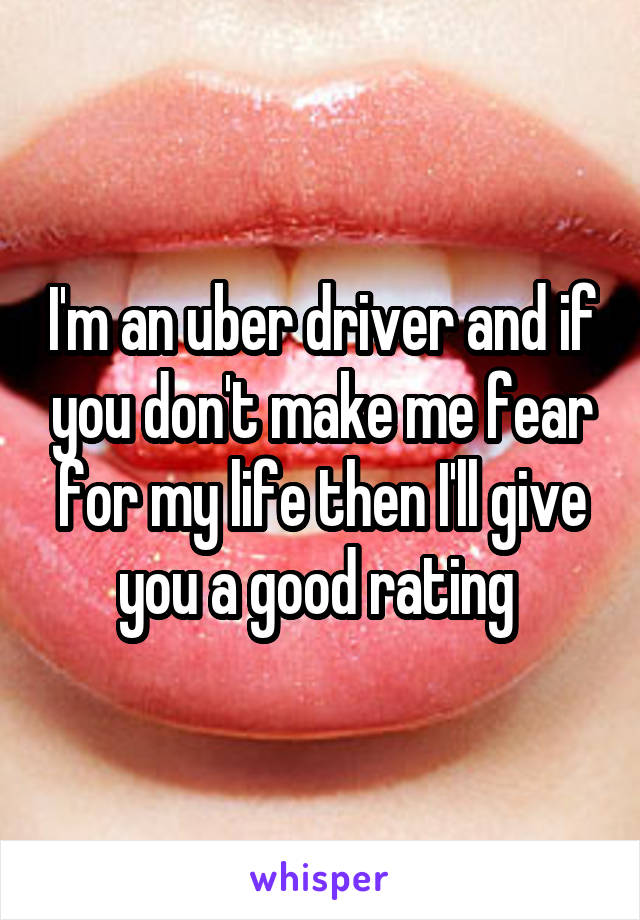 I'm an uber driver and if you don't make me fear for my life then I'll give you a good rating 