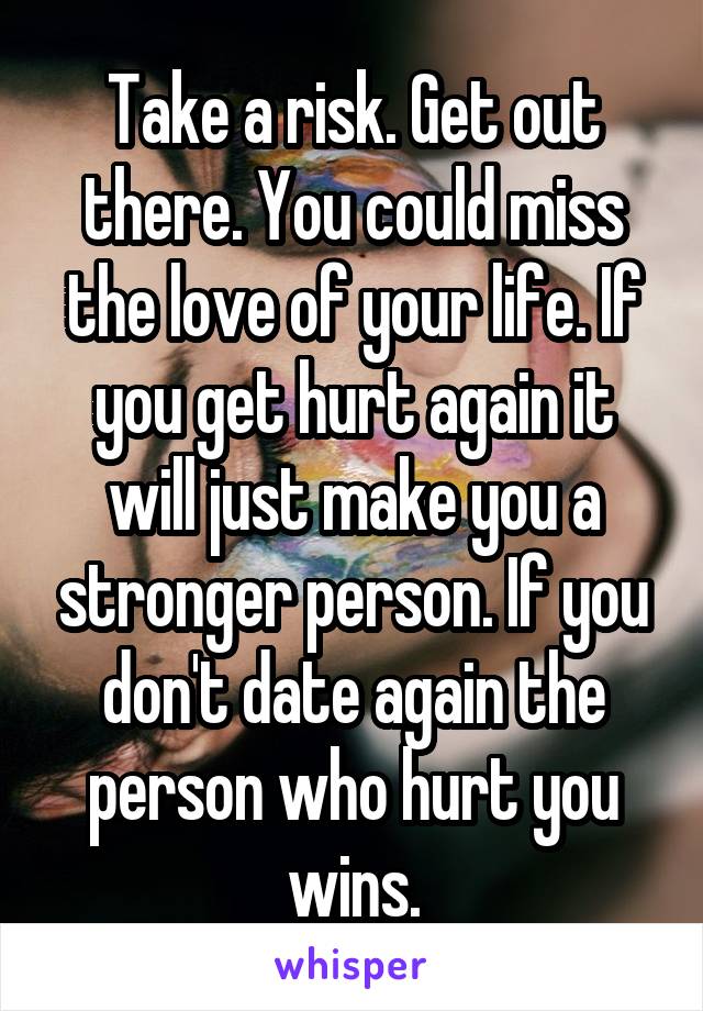 Take a risk. Get out there. You could miss the love of your life. If you get hurt again it will just make you a stronger person. If you don't date again the person who hurt you wins.