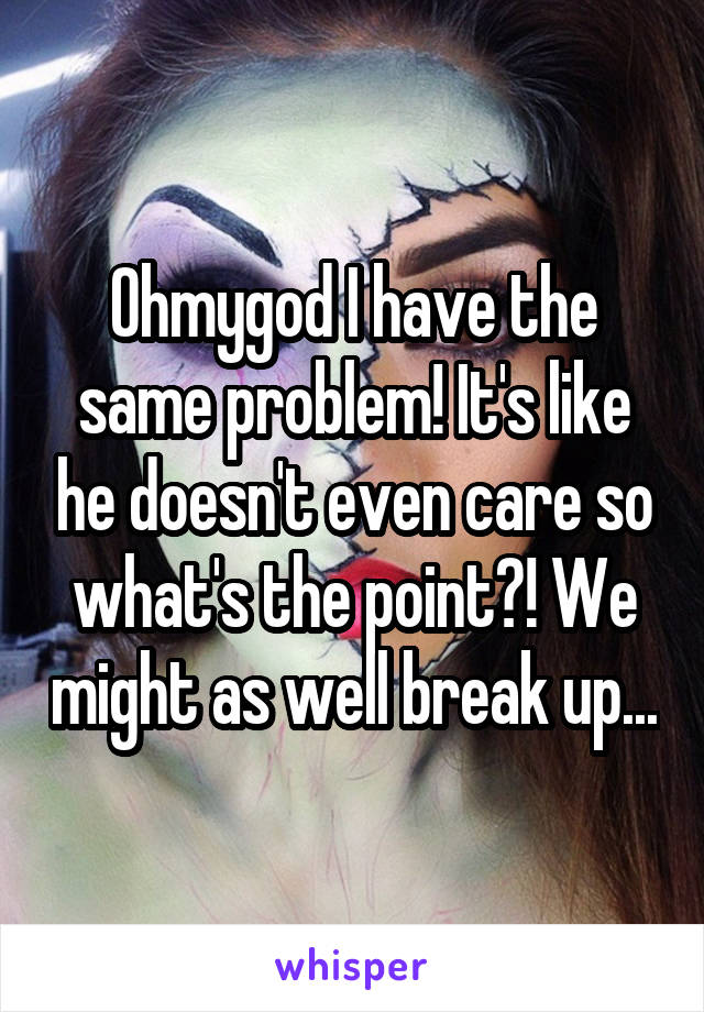 Ohmygod I have the same problem! It's like he doesn't even care so what's the point?! We might as well break up...