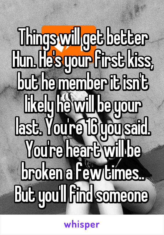 Things will get better Hun. He's your first kiss, but he member it isn't likely he will be your last. You're 16 you said. You're heart will be broken a few times.. But you'll find someone 