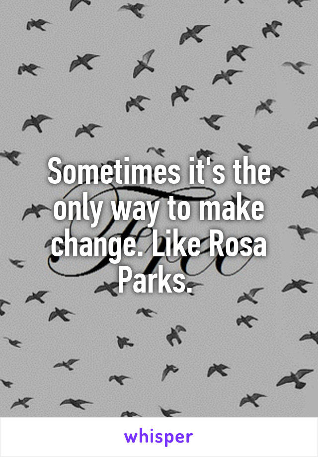 Sometimes it's the only way to make change. Like Rosa Parks. 