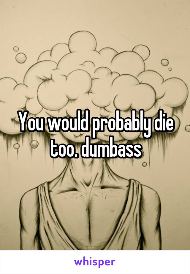 You would probably die too. dumbass