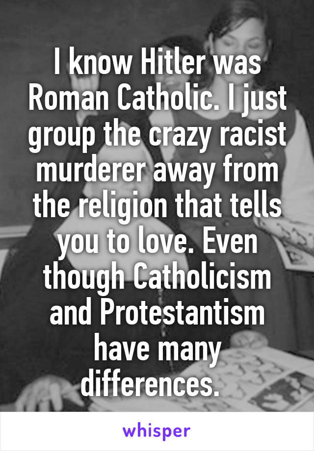 I know Hitler was Roman Catholic. I just group the crazy racist murderer away from the religion that tells you to love. Even though Catholicism and Protestantism have many differences.  