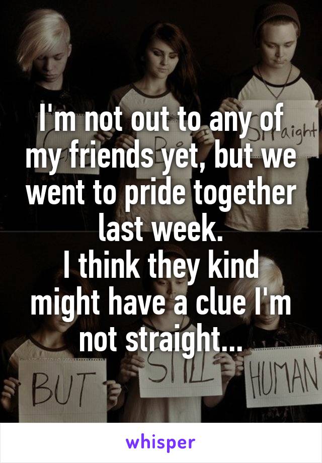I'm not out to any of my friends yet, but we went to pride together last week.
I think they kind might have a clue I'm not straight...