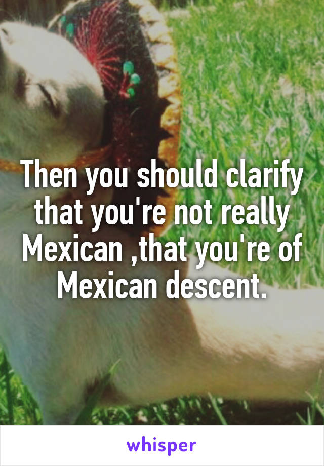 Then you should clarify that you're not really Mexican ,that you're of Mexican descent.