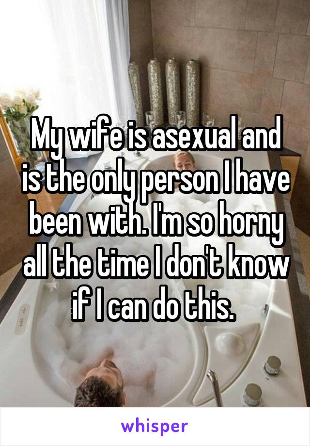 My wife is asexual and is the only person I have been with. I'm so horny all the time I don't know if I can do this. 