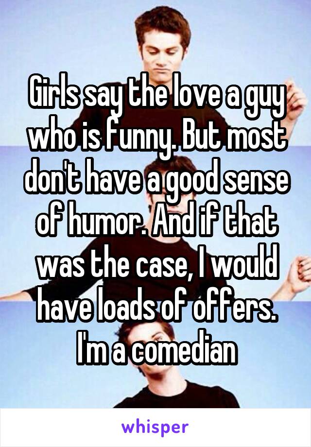 Girls say the love a guy who is funny. But most don't have a good sense of humor. And if that was the case, I would have loads of offers. I'm a comedian