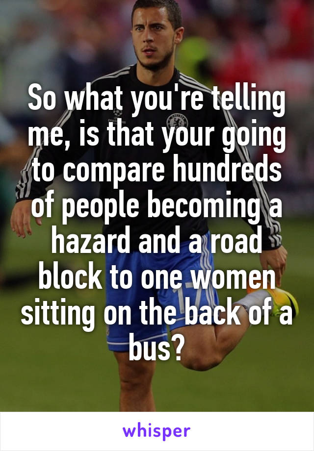 So what you're telling me, is that your going to compare hundreds of people becoming a hazard and a road block to one women sitting on the back of a bus?