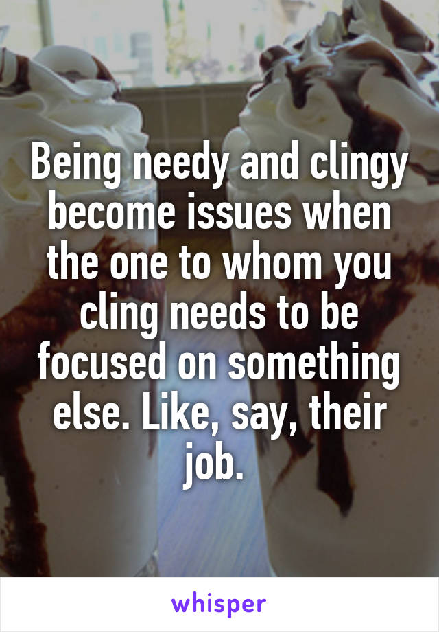 Being needy and clingy become issues when the one to whom you cling needs to be focused on something else. Like, say, their job. 