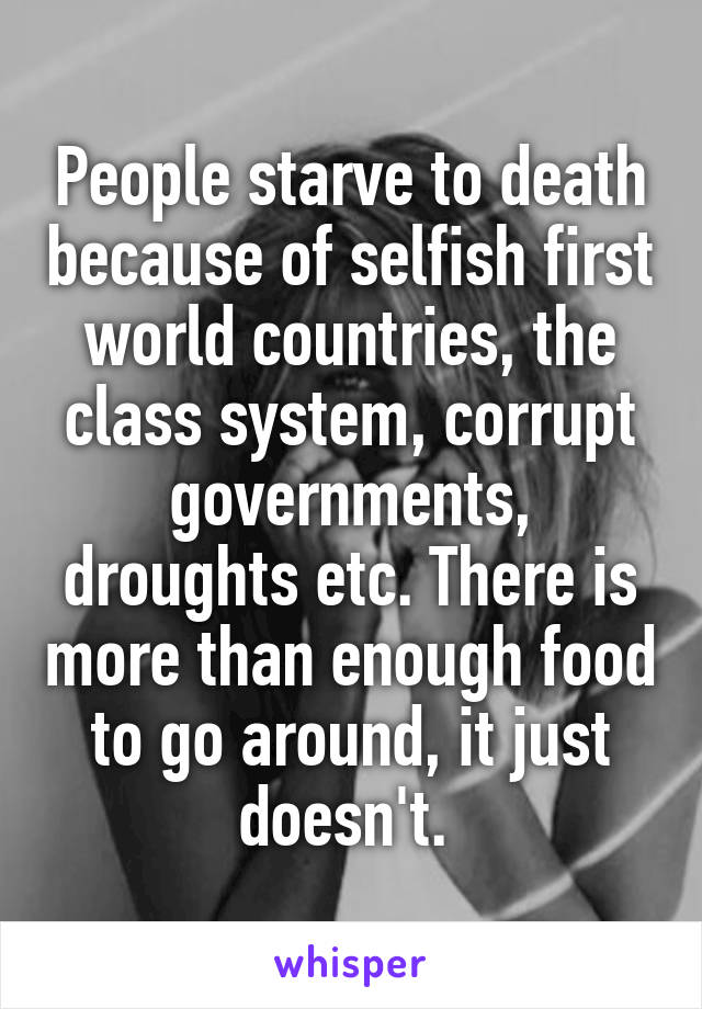 People starve to death because of selfish first world countries, the class system, corrupt governments, droughts etc. There is more than enough food to go around, it just doesn't. 