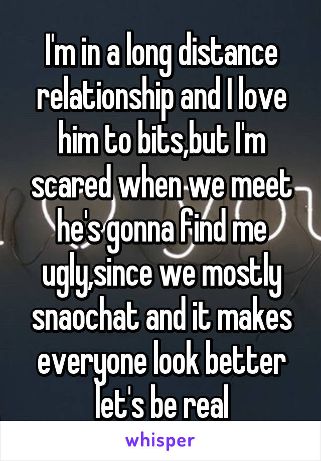 I'm in a long distance relationship and I love him to bits,but I'm scared when we meet he's gonna find me ugly,since we mostly snaochat and it makes everyone look better let's be real
