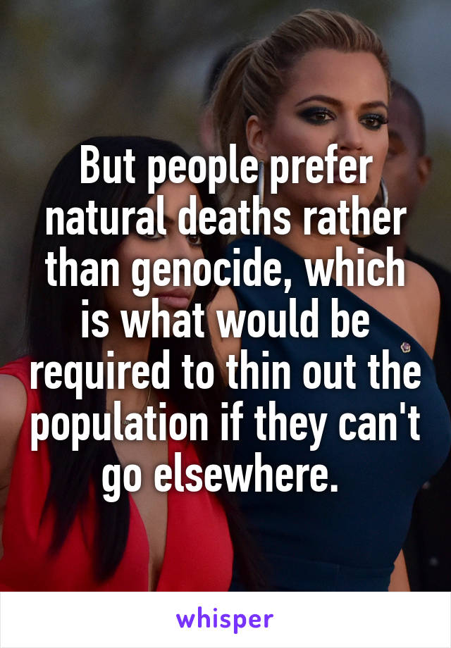 But people prefer natural deaths rather than genocide, which is what would be required to thin out the population if they can't go elsewhere. 