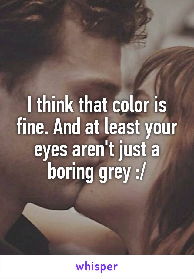 I think that color is fine. And at least your eyes aren't just a boring grey :/