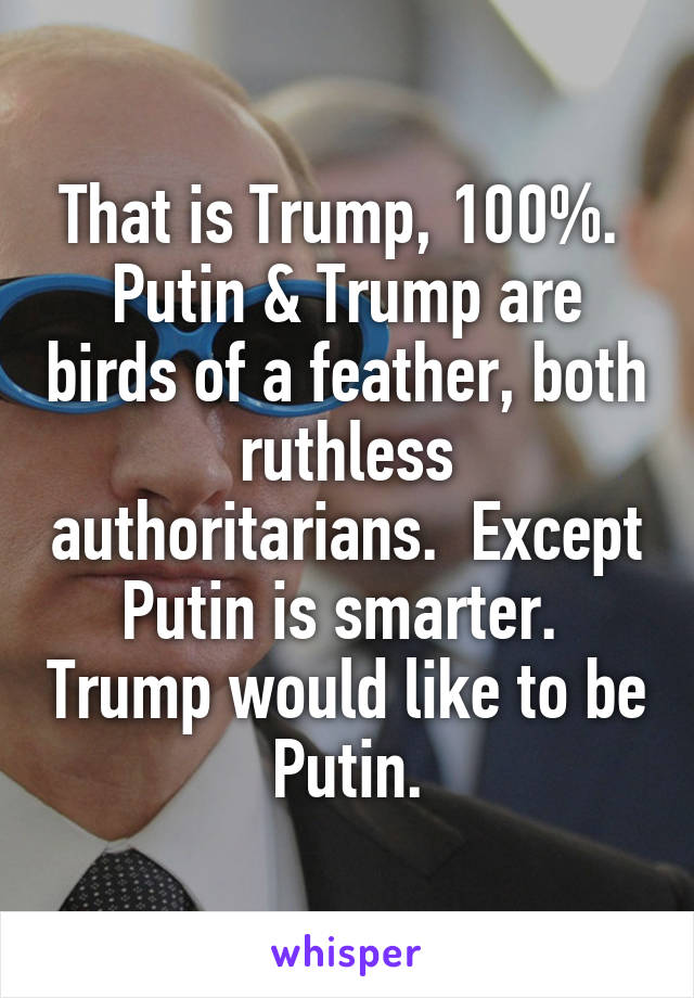 That is Trump, 100%.  Putin & Trump are birds of a feather, both ruthless authoritarians.  Except Putin is smarter.  Trump would like to be Putin.