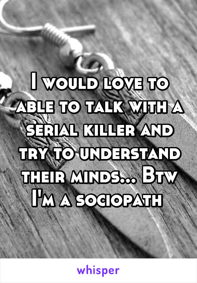 I would love to able to talk with a serial killer and try to understand their minds... Btw I'm a sociopath 