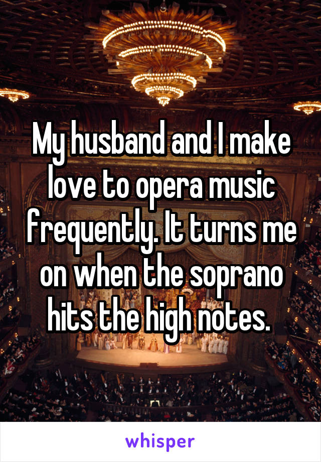 My husband and I make love to opera music frequently. It turns me on when the soprano hits the high notes. 