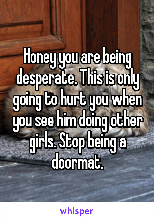 Honey you are being desperate. This is only going to hurt you when you see him doing other girls. Stop being a doormat.