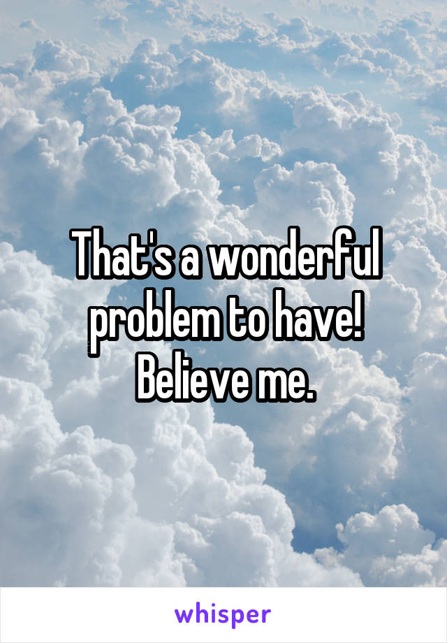 That's a wonderful problem to have!
Believe me.