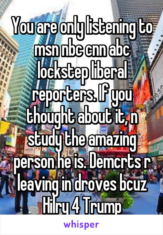 You are only listening to msn nbc cnn abc lockstep liberal reporters. If you thought about it, n study the amazing person he is. Demcrts r leaving in droves bcuz Hilry 4 Trump