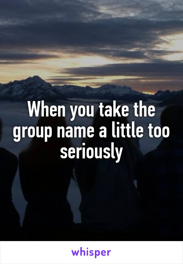When you take the group name a little too seriously