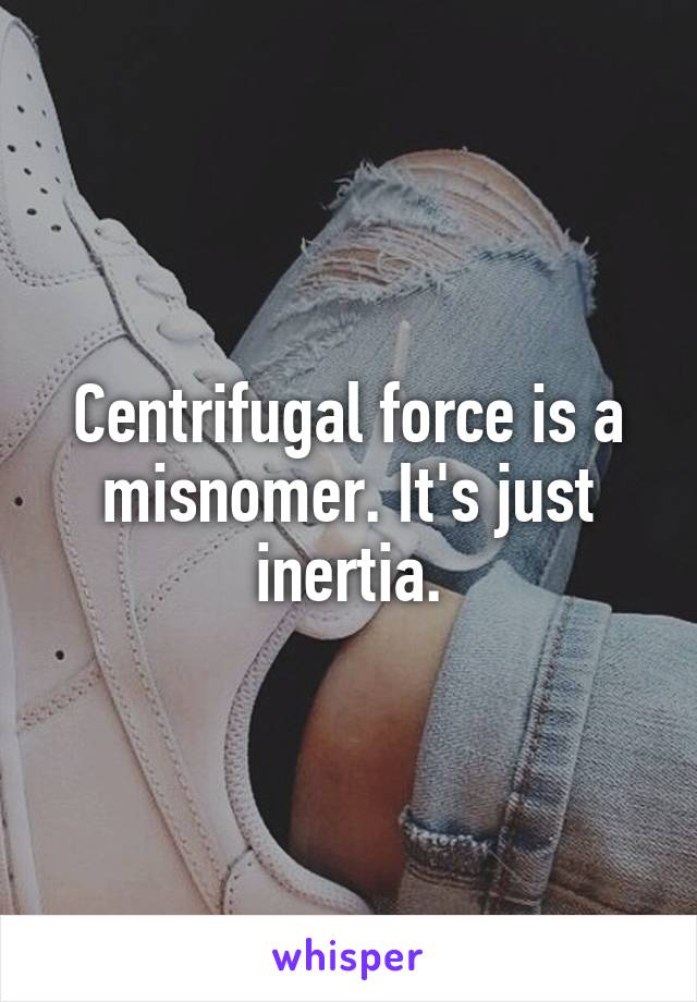 Centrifugal force is a misnomer. It's just inertia.