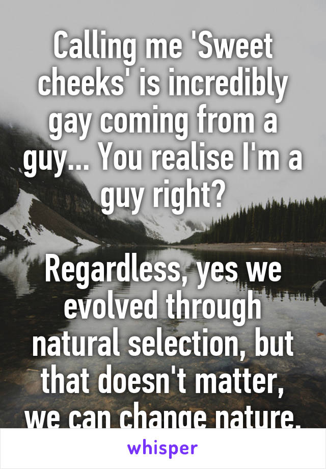 Calling me 'Sweet cheeks' is incredibly gay coming from a guy... You realise I'm a guy right?

Regardless, yes we evolved through natural selection, but that doesn't matter, we can change nature.