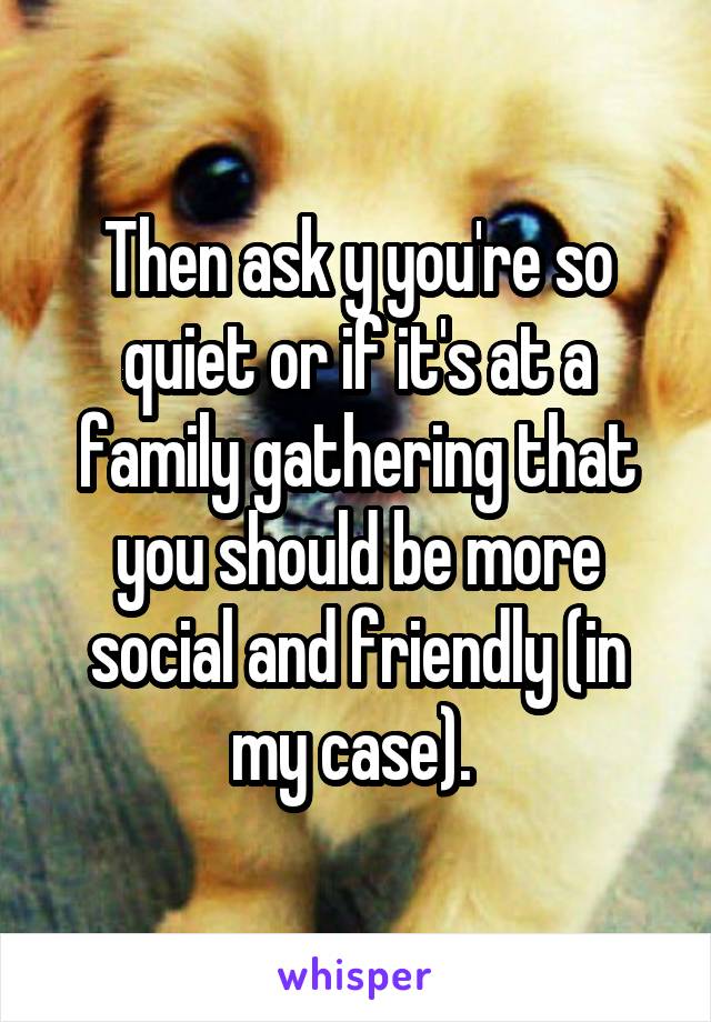 Then ask y you're so quiet or if it's at a family gathering that you should be more social and friendly (in my case). 