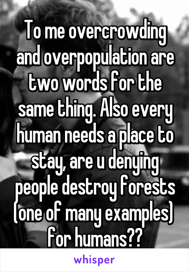 To me overcrowding and overpopulation are two words for the same thing. Also every human needs a place to stay, are u denying people destroy forests (one of many examples)  for humans??